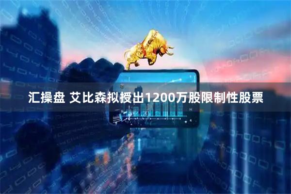 汇操盘 艾比森拟授出1200万股限制性股票