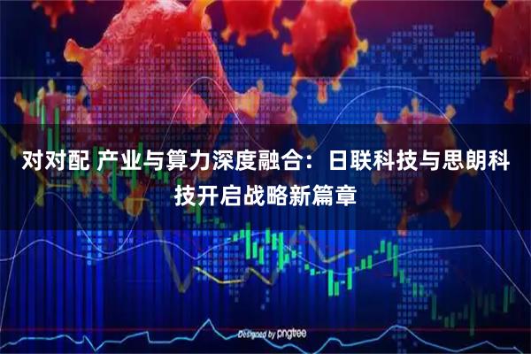 对对配 产业与算力深度融合：日联科技与思朗科技开启战略新篇章
