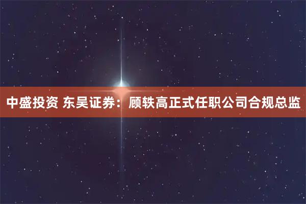 中盛投资 东吴证券：顾轶高正式任职公司合规总监