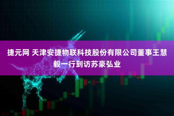 捷元网 天津安捷物联科技股份有限公司董事王慧毅一行到访苏豪弘业