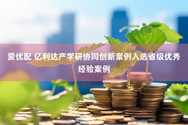 爱优配 亿利达产学研协同创新案例入选省级优秀经验案例