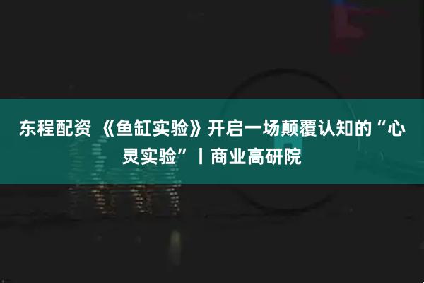 东程配资 《鱼缸实验》开启一场颠覆认知的“心灵实验”丨商业高研院