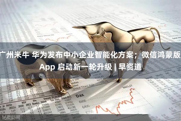 广州米牛 华为发布中小企业智能化方案；微信鸿蒙版 App 启动新一轮升级 | 早资道