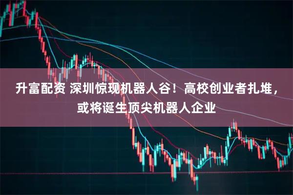 升富配资 深圳惊现机器人谷！高校创业者扎堆，或将诞生顶尖机器人企业
