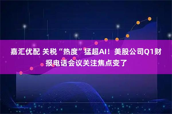 嘉汇优配 关税“热度”猛超AI！美股公司Q1财报电话会议关注焦点变了