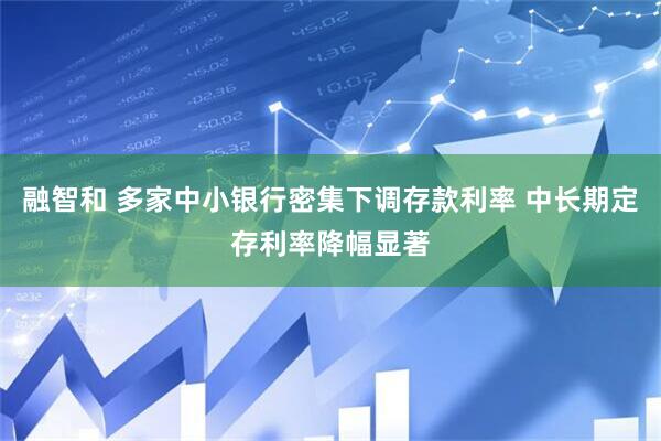 融智和 多家中小银行密集下调存款利率 中长期定存利率降幅显著
