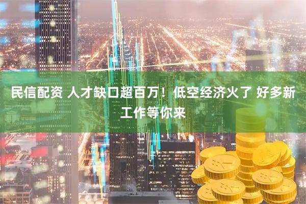 民信配资 人才缺口超百万！低空经济火了 好多新工作等你来