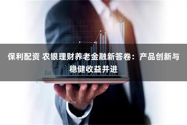 保利配资 农银理财养老金融新答卷：产品创新与稳健收益并进