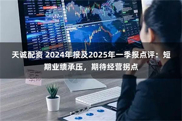 天诚配资 2024年报及2025年一季报点评：短期业绩承压，期待经营拐点