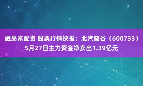 融易富配资 股票行情快报：北汽蓝谷（600733）5月27日主力资金净卖出1.39亿元