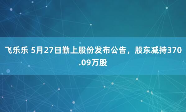 飞乐乐 5月27日勤上股份发布公告，股东减持370.09万股