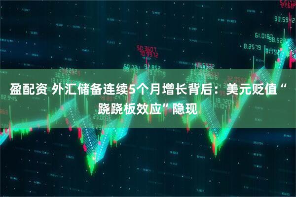 盈配资 外汇储备连续5个月增长背后：美元贬值“跷跷板效应”隐现