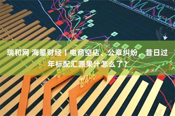 瑞和网 海量财经丨电商空店、公章纠纷，昔日过年标配汇源果汁怎么了？