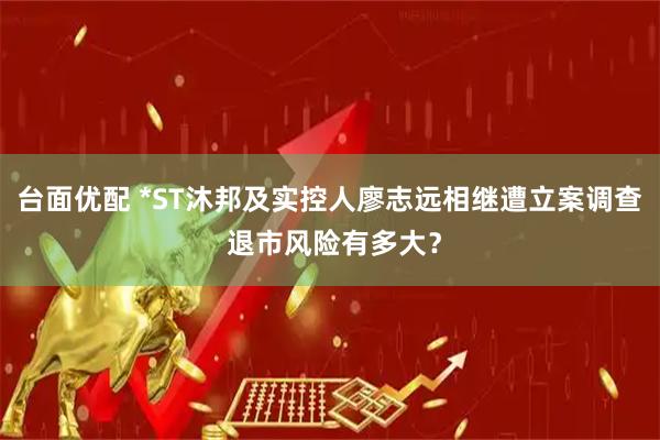 台面优配 *ST沐邦及实控人廖志远相继遭立案调查 退市风险有多大？