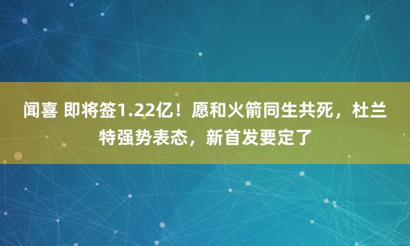 闻喜 即将签1.22亿！愿和火箭同生共死，杜兰特强势表态，新首发要定了