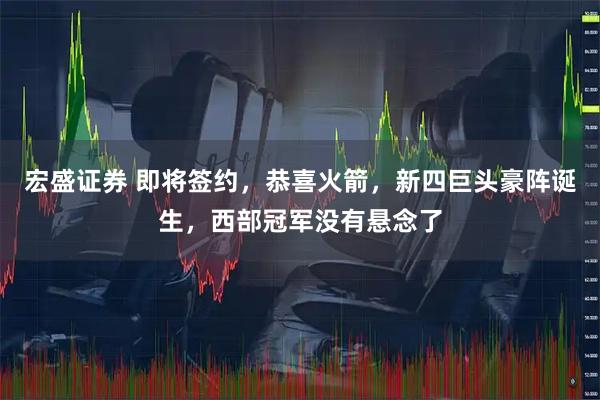 宏盛证券 即将签约，恭喜火箭，新四巨头豪阵诞生，西部冠军没有悬念了