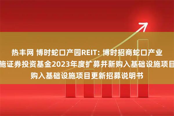 热丰网 博时蛇口产园REIT: 博时招商蛇口产业园封闭式基础设施证券投资基金2023年度扩募并新购入基础设施项目更新招募说明书