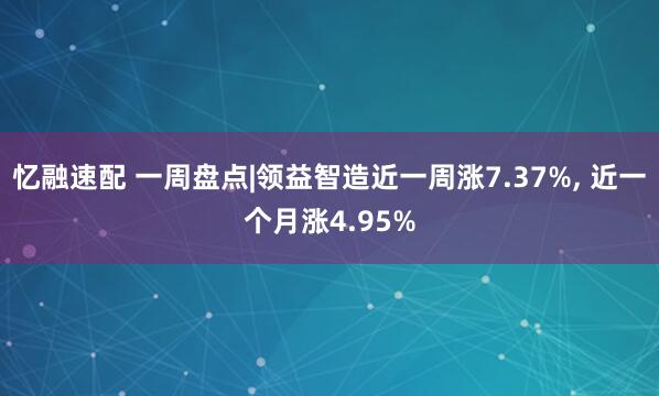 忆融速配 一周盘点|领益智造近一周涨7.37%, 近一个月涨4.95%
