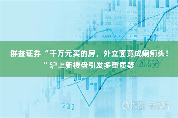 群益证券 “千万元买的房,外立面竟成瘌痢头!”沪上新楼盘引发多重质疑