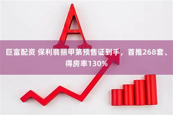 巨富配资 保利翡丽甲第预售证到手，首推268套、得房率130%
