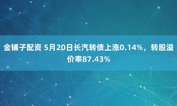 金铺子配资 5月20日长汽转债上涨0.14%，转股溢价率87.43%