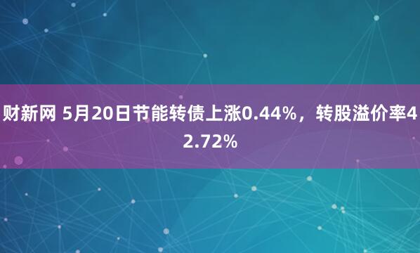 财新网 5月20日节能转债上涨0.44%，转股溢价率42.72%