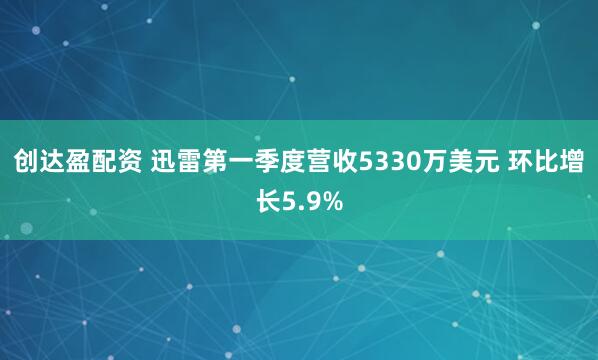 创达盈配资 迅雷第一季度营收5330万美元 环比增长5.9%