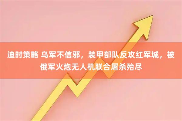迪时策略 乌军不信邪，装甲部队反攻红军城，被俄军火炮无人机联合屠杀殆尽
