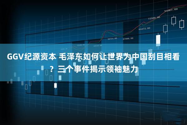 GGV纪源资本 毛泽东如何让世界为中国刮目相看？三个事件揭示领袖魅力