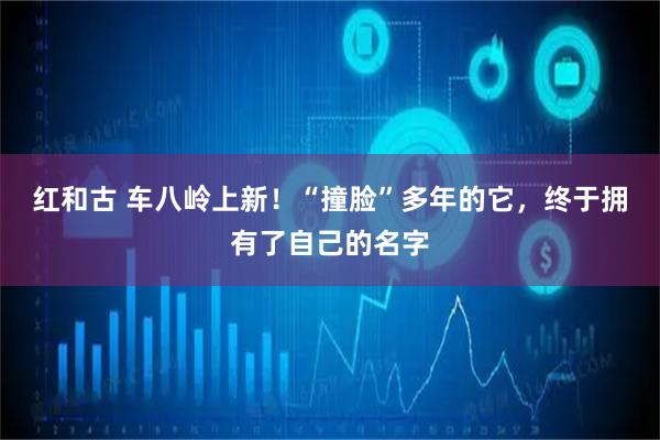 红和古 车八岭上新!“撞脸”多年的它,终于拥有了自己的名字