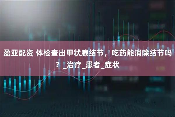 盈亚配资 体检查出甲状腺结节,吃药能消除结节吗?_治疗_患者_症状