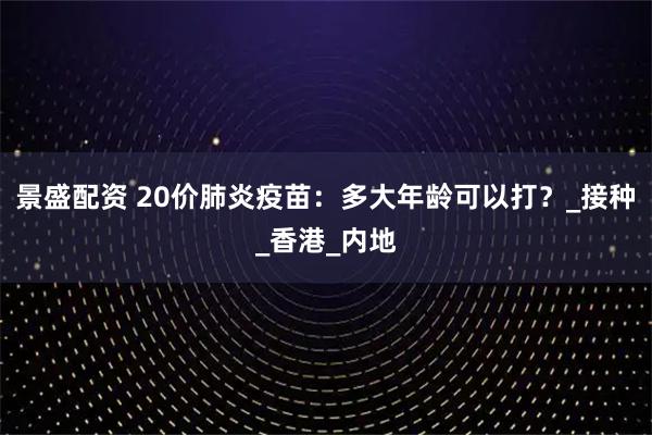 景盛配资 20价肺炎疫苗:多大年龄可以打?_接种_香港_内地