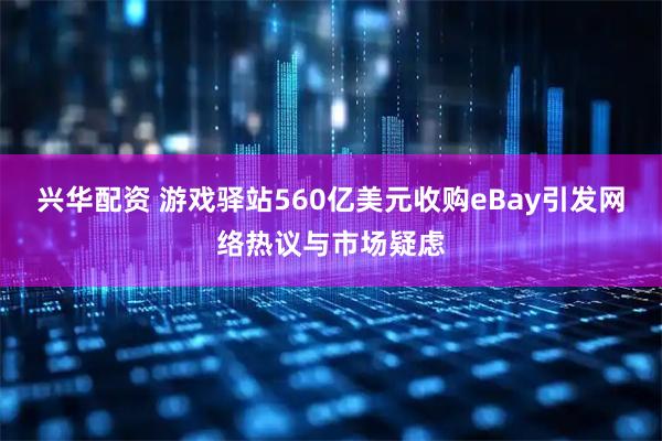 兴华配资 游戏驿站560亿美元收购eBay引发网络热议与市场疑虑