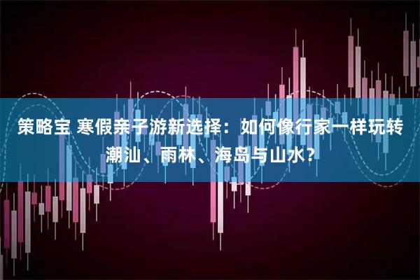 策略宝 寒假亲子游新选择:如何像行家一样玩转潮汕、雨林、海岛与山水?