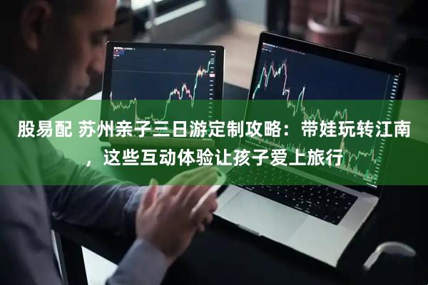 股易配 苏州亲子三日游定制攻略：带娃玩转江南，这些互动体验让孩子爱上旅行